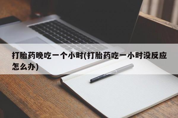 堕胎药微信打胎药晚吃一个小时(打胎药吃一小时没反应怎么办)