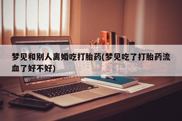 堕胎药微信梦见和别人离婚吃打胎药(梦见吃了打胎药流血了好不好)