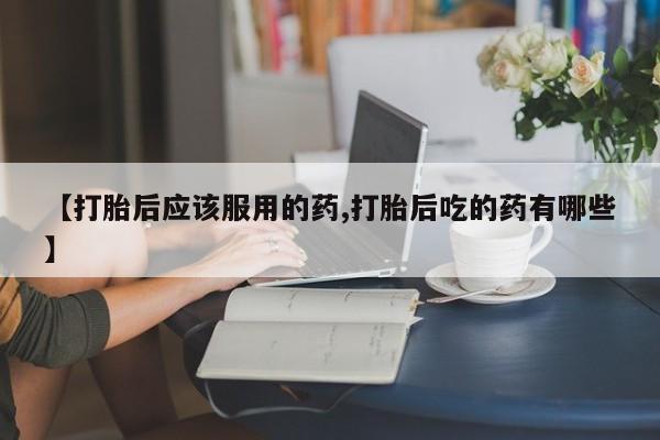 堕胎药微信【打胎后应该服用的药,打胎后吃的药有哪些】