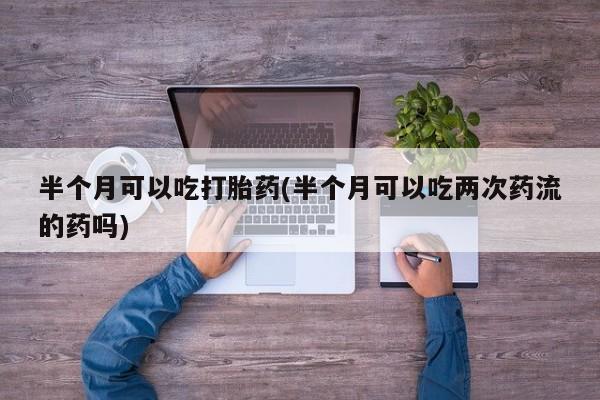 堕胎药微信半个月可以吃打胎药(半个月可以吃两次药流的药吗)
