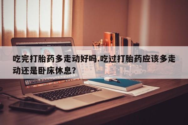 堕胎药微信吃完打胎药多走动好吗.吃过打胎药应该多走动还是卧床休息？