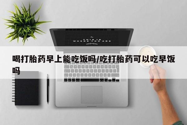 堕胎药微信喝打胎药早上能吃饭吗/吃打胎药可以吃早饭吗