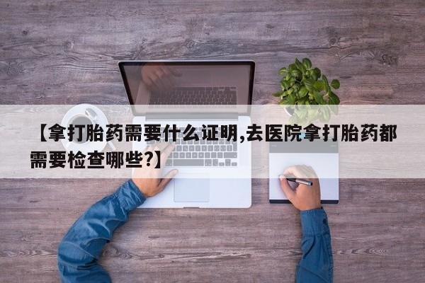 堕胎药微信【拿打胎药需要什么证明,去医院拿打胎药都需要检查哪些?】