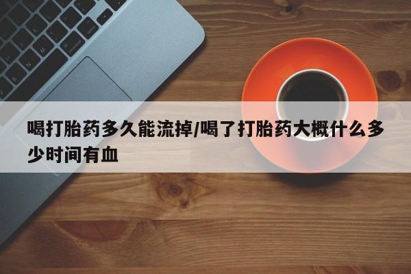堕胎药微信喝打胎药多久能流掉/喝了打胎药大概什么多少时间有血