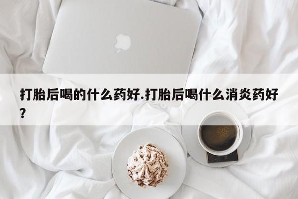 堕胎药微信打胎后喝的什么药好.打胎后喝什么消炎药好？