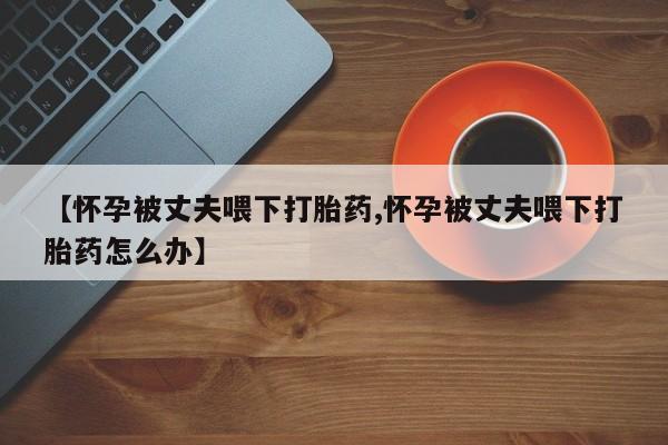 堕胎药微信【怀孕被丈夫喂下打胎药,怀孕被丈夫喂下打胎药怎么办】