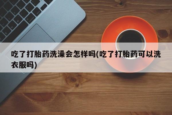 堕胎药微信吃了打胎药洗澡会怎样吗(吃了打胎药可以洗衣服吗)