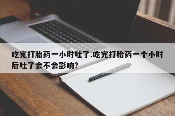 堕胎药微信吃完打胎药一小时吐了.吃完打胎药一个小时后吐了会不会影响？