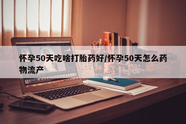 堕胎药微信怀孕50天吃啥打胎药好/怀孕50天怎么药物流产