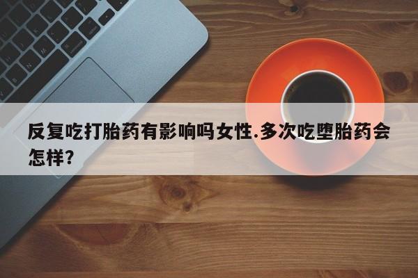 堕胎药微信反复吃打胎药有影响吗女性.多次吃堕胎药会怎样？