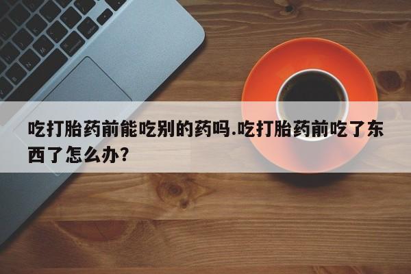 堕胎药微信吃打胎药前能吃别的药吗.吃打胎药前吃了东西了怎么办？