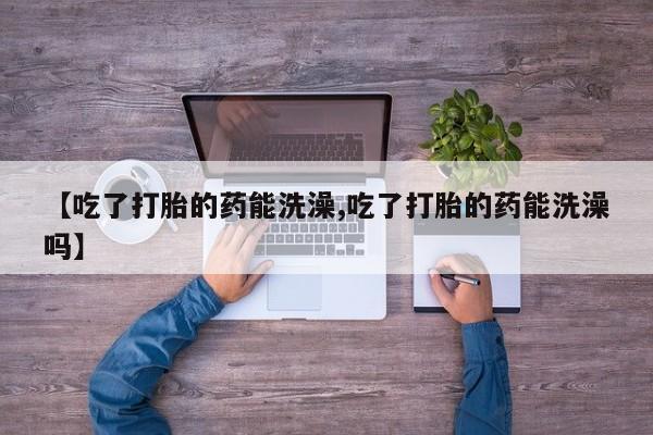 堕胎药微信【吃了打胎的药能洗澡,吃了打胎的药能洗澡吗】