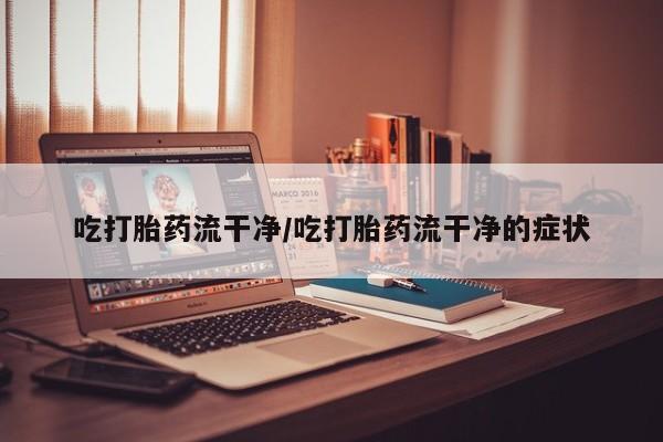 堕胎药微信吃打胎药流干净/吃打胎药流干净的症状