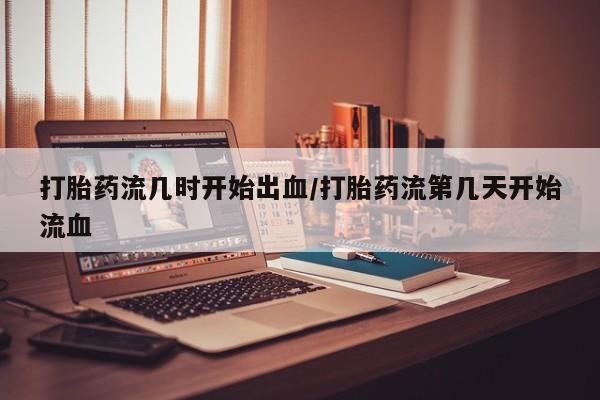 堕胎药微信打胎药流几时开始出血/打胎药流第几天开始流血