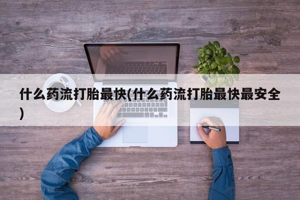 堕胎药微信什么药流打胎最快(什么药流打胎最快最安全)