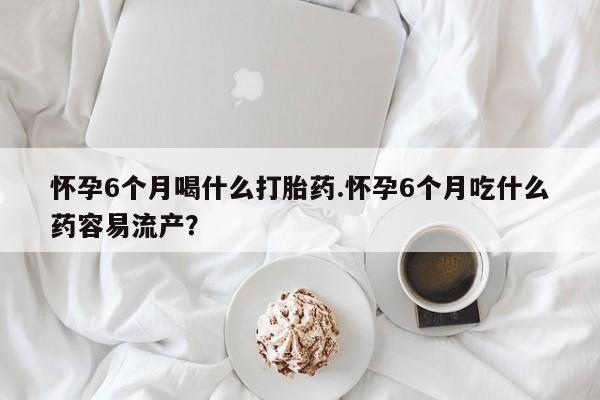堕胎药微信怀孕6个月喝什么打胎药.怀孕6个月吃什么药容易流产？