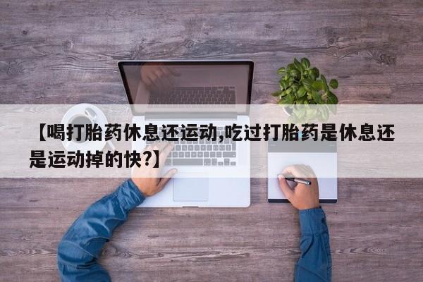 堕胎药微信【喝打胎药休息还运动,吃过打胎药是休息还是运动掉的快?】