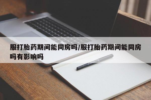 堕胎药微信服打胎药期间能同房吗/服打胎药期间能同房吗有影响吗