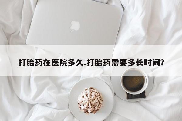 堕胎药微信打胎药在医院多久.打胎药需要多长时间？