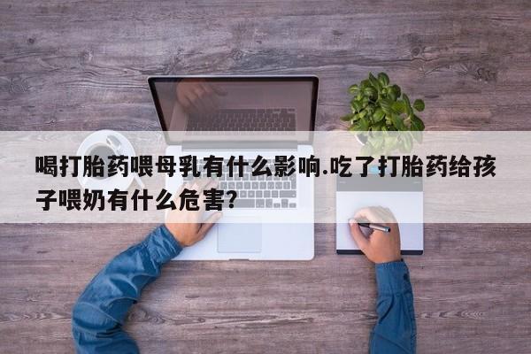 堕胎药微信喝打胎药喂母乳有什么影响.吃了打胎药给孩子喂奶有什么危害？