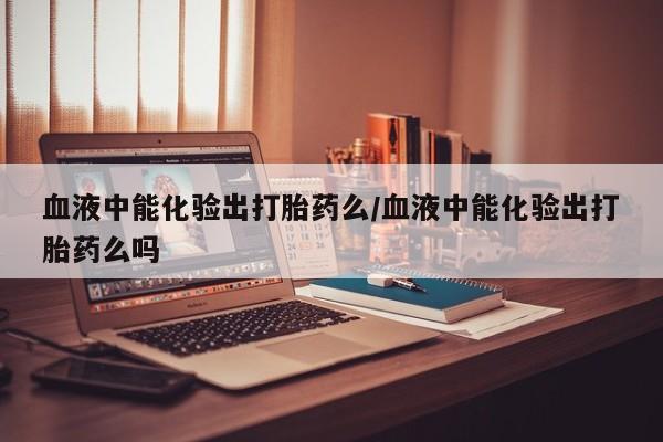 堕胎药微信血液中能化验出打胎药么/血液中能化验出打胎药么吗