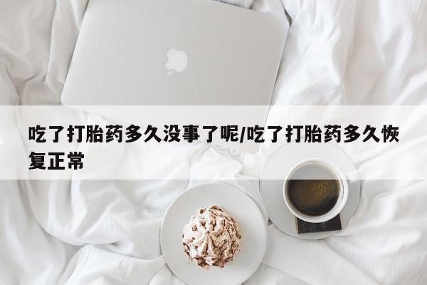 堕胎药微信吃了打胎药多久没事了呢/吃了打胎药多久恢复正常