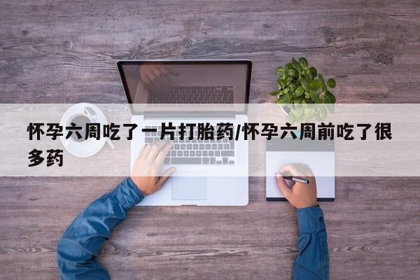 堕胎药微信怀孕六周吃了一片打胎药/怀孕六周前吃了很多药