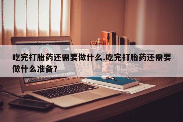 堕胎药微信吃完打胎药还需要做什么.吃完打胎药还需要做什么准备？