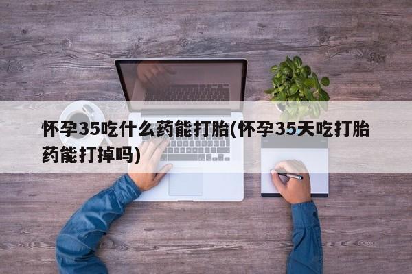 堕胎药微信怀孕35吃什么药能打胎(怀孕35天吃打胎药能打掉吗)