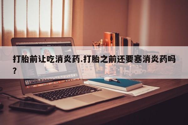 堕胎药微信打胎前让吃消炎药.打胎之前还要塞消炎药吗？