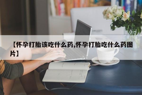 堕胎药微信【怀孕打胎该吃什么药,怀孕打胎吃什么药图片】