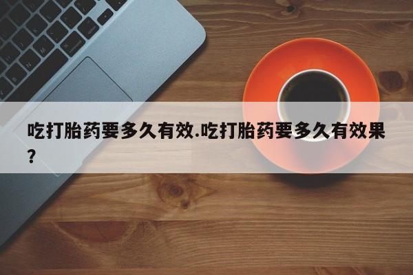 堕胎药微信吃打胎药要多久有效.吃打胎药要多久有效果？
