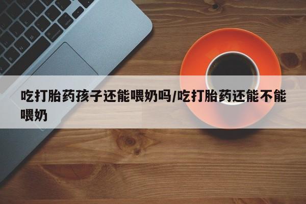 堕胎药微信吃打胎药孩子还能喂奶吗/吃打胎药还能不能喂奶