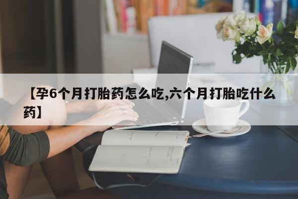 堕胎药微信【孕6个月打胎药怎么吃,六个月打胎吃什么药】