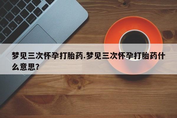堕胎药微信梦见三次怀孕打胎药.梦见三次怀孕打胎药什么意思？