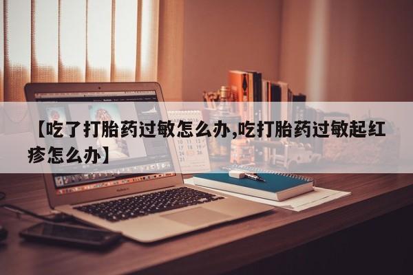 堕胎药微信【吃了打胎药过敏怎么办,吃打胎药过敏起红疹怎么办】