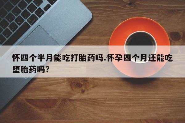 堕胎药微信怀四个半月能吃打胎药吗.怀孕四个月还能吃堕胎药吗？