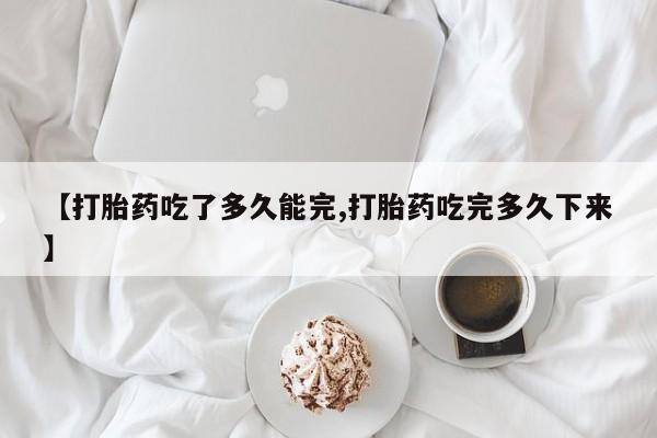 堕胎药微信【打胎药吃了多久能完,打胎药吃完多久下来】
