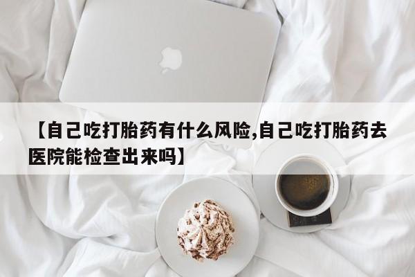 堕胎药微信【自己吃打胎药有什么风险,自己吃打胎药去医院能检查出来吗】