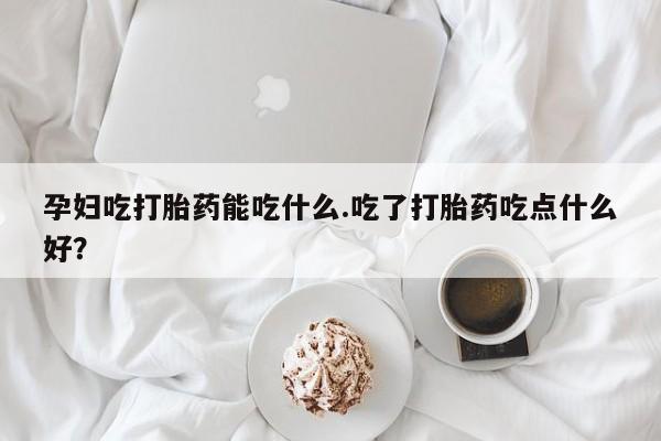 堕胎药微信孕妇吃打胎药能吃什么.吃了打胎药吃点什么好？