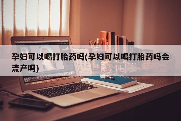 堕胎药微信孕妇可以喝打胎药吗(孕妇可以喝打胎药吗会流产吗)