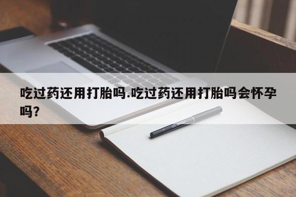 堕胎药微信吃过药还用打胎吗.吃过药还用打胎吗会怀孕吗？