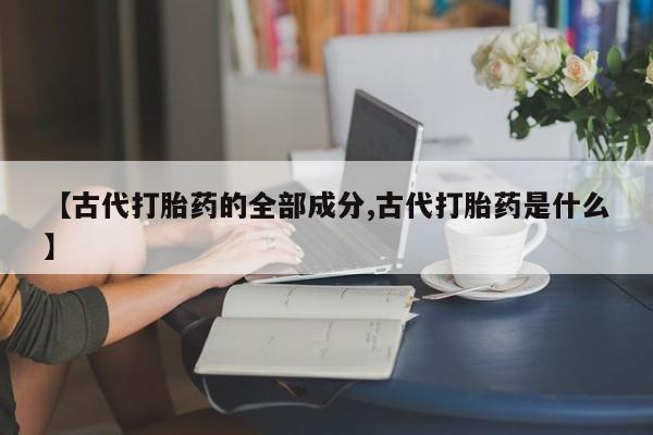 堕胎药微信【古代打胎药的全部成分,古代打胎药是什么】