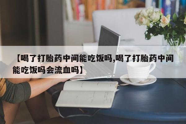堕胎药微信【喝了打胎药中间能吃饭吗,喝了打胎药中间能吃饭吗会流血吗】