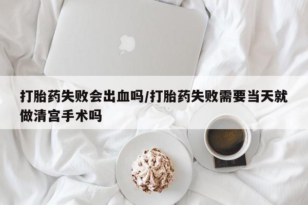 堕胎药微信打胎药失败会出血吗/打胎药失败需要当天就做清宫手术吗