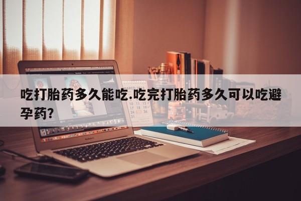 堕胎药微信吃打胎药多久能吃.吃完打胎药多久可以吃避孕药？