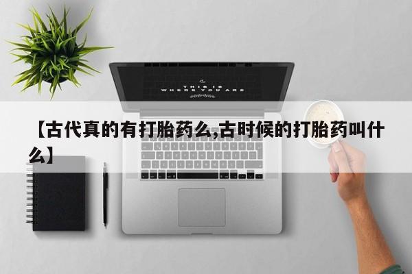 堕胎药微信【古代真的有打胎药么,古时候的打胎药叫什么】