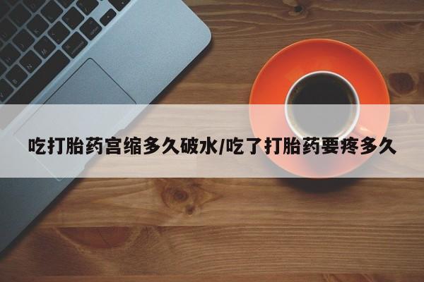 堕胎药微信吃打胎药宫缩多久破水/吃了打胎药要疼多久