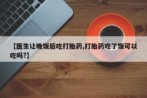 堕胎药微信【医生让晚饭后吃打胎药,打胎药吃了饭可以吃吗?】