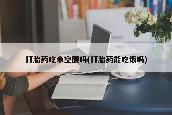 堕胎药微信打胎药吃米空腹吗(打胎药能吃饭吗)